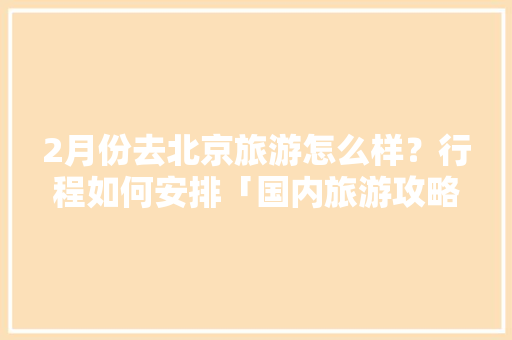 2月份去北京旅游怎么样？行程如何安排「国内旅游攻略二月份去哪里好」