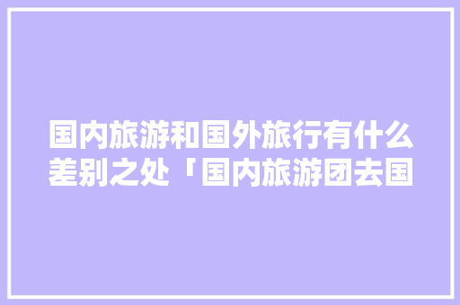 国内旅游和国外旅行有什么差别之处「国内旅游团去国外旅游攻略图」 国内旅游和国外旅行有什么差别之处「国内旅游团去国外旅游攻略图」 生活技巧