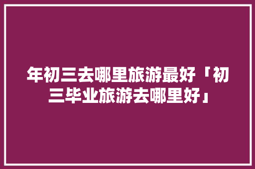 年初三去哪里旅游最好「初三毕业旅游去哪里好」 年初三去哪里旅游最好「初三毕业旅游去哪里好」 家庭生活