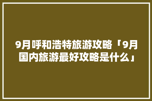 9月呼和浩特旅游攻略「9月国内旅游最好攻略是什么」 9月呼和浩特旅游攻略「9月国内旅游最好攻略是什么」 家庭生活