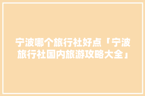 宁波哪个旅行社好点「宁波旅行社国内旅游攻略大全」 宁波哪个旅行社好点「宁波旅行社国内旅游攻略大全」 家庭生活