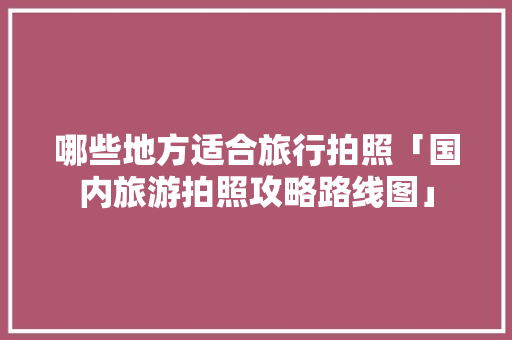 哪些地方适合旅行拍照「国内旅游拍照攻略路线图」