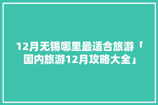 12月无锡哪里最适合旅游「国内旅游12月攻略大全」 12月无锡哪里最适合旅游「国内旅游12月攻略大全」 生活技巧