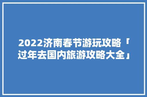 2022济南春节游玩攻略「过年去国内旅游攻略大全」 2022济南春节游玩攻略「过年去国内旅游攻略大全」 生活技巧