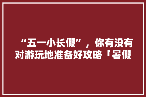 “五一小长假”，你有没有对游玩地准备好攻略「暑假国内旅游攻略必去景点」 “五一小长假”，你有没有对游玩地准备好攻略「暑假国内旅游攻略必去景点」 家庭生活
