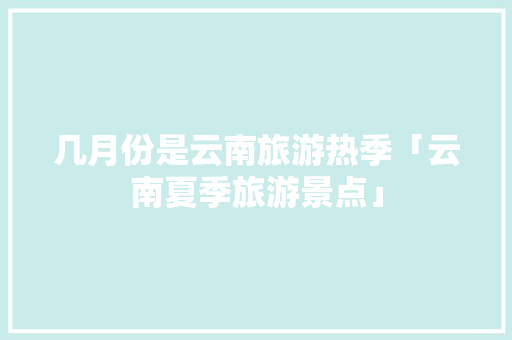 几月份是云南旅游热季「云南夏季旅游景点」 几月份是云南旅游热季「云南夏季旅游景点」 旅游指南