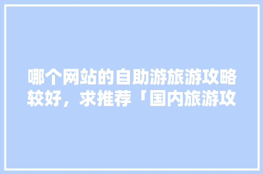哪个网站的自助游旅游攻略较好，求推荐「国内旅游攻略自由行最新消息」 哪个网站的自助游旅游攻略较好，求推荐「国内旅游攻略自由行最新消息」 生活技巧
