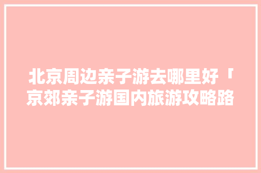 北京周边亲子游去哪里好「京郊亲子游国内旅游攻略路线」 北京周边亲子游去哪里好「京郊亲子游国内旅游攻略路线」 旅游指南