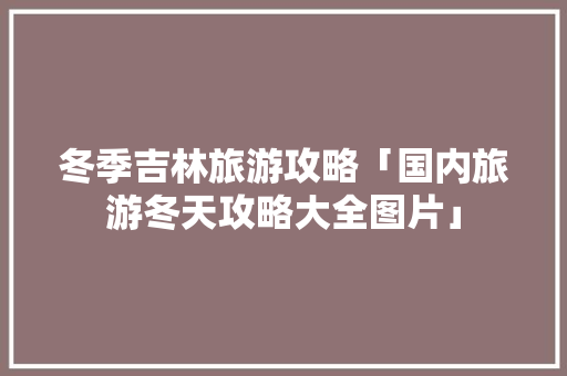 冬季吉林旅游攻略「国内旅游冬天攻略大全图片」