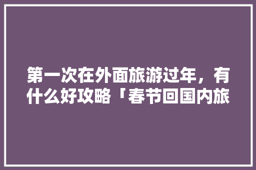 第一次在外面旅游过年，有什么好攻略「春节回国内旅游攻略大全」 第一次在外面旅游过年，有什么好攻略「春节回国内旅游攻略大全」 时尚潮流