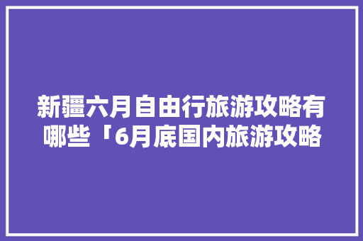 新疆六月自由行旅游攻略有哪些「6月底国内旅游攻略图片」 新疆六月自由行旅游攻略有哪些「6月底国内旅游攻略图片」 家庭生活