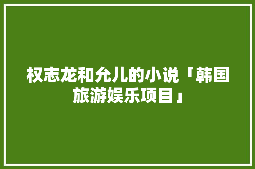 权志龙和允儿的小说「韩国旅游娱乐项目」 权志龙和允儿的小说「韩国旅游娱乐项目」 时尚潮流