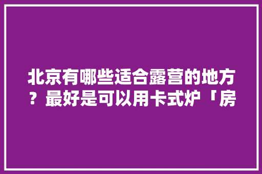 北京有哪些适合露营的地方？最好是可以用卡式炉「房山亲子游国内旅游攻略图」