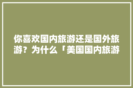 你喜欢国内旅游还是国外旅游?为什么「美国国内旅游攻略最新消息」 旅游指南 你喜欢国内旅游还是国外旅游?为什么「美国国内旅游攻略最新消息」 你喜欢国内旅游还是国外旅游?为什么「美国国内旅游攻略最新消息」 旅游指南