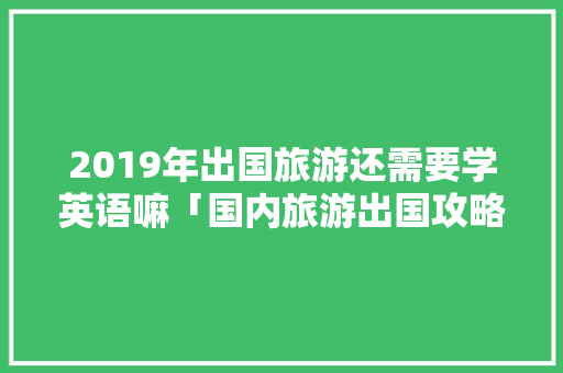 2019年出国旅游还需要学英语嘛「国内旅游出国攻略最新版本」 2019年出国旅游还需要学英语嘛「国内旅游出国攻略最新版本」 家庭生活