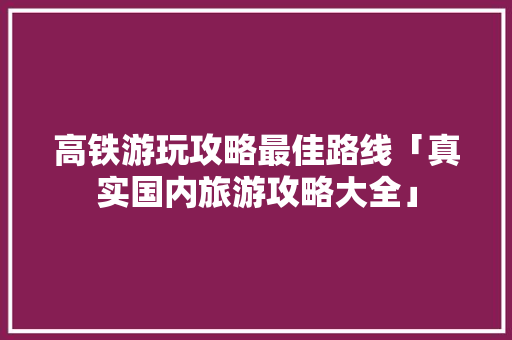 高铁游玩攻略最佳路线「真实国内旅游攻略大全」