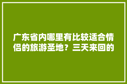 广东省内哪里有比较适合情侣的旅游圣地？三天来回的「国内旅游攻略3月情侣游玩」 广东省内哪里有比较适合情侣的旅游圣地？三天来回的「国内旅游攻略3月情侣游玩」 家庭生活