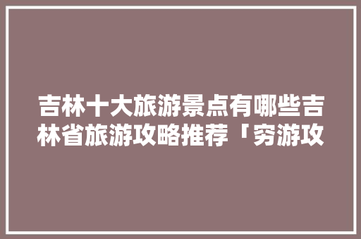 吉林十大旅游景点有哪些吉林省旅游攻略推荐「穷游攻略国内旅游景点有哪些」 吉林十大旅游景点有哪些吉林省旅游攻略推荐「穷游攻略国内旅游景点有哪些」 生活技巧