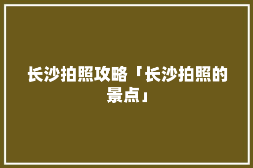 长沙拍照攻略「长沙拍照的景点」