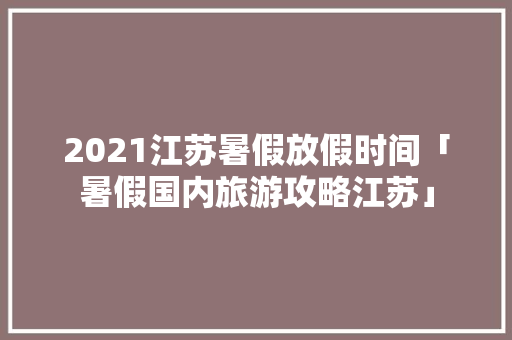 2021江苏暑假放假时间「暑假国内旅游攻略江苏」 2021江苏暑假放假时间「暑假国内旅游攻略江苏」 生活技巧