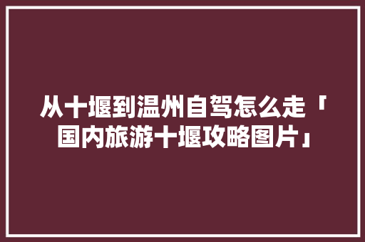 从十堰到温州自驾怎么走「国内旅游十堰攻略图片」 从十堰到温州自驾怎么走「国内旅游十堰攻略图片」 家庭生活