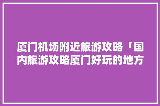 厦门机场附近旅游攻略「国内旅游攻略厦门好玩的地方」