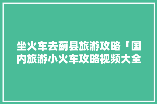 坐火车去蓟县旅游攻略「国内旅游小火车攻略视频大全」