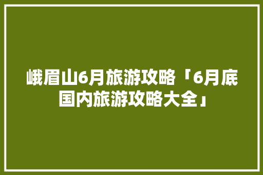 峨眉山6月旅游攻略「6月底国内旅游攻略大全」 峨眉山6月旅游攻略「6月底国内旅游攻略大全」 生活技巧