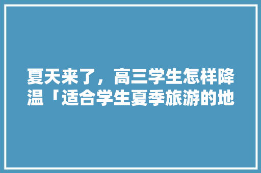 夏天来了，高三学生怎样降温「适合学生夏季旅游的地方」 夏天来了，高三学生怎样降温「适合学生夏季旅游的地方」 旅游指南
