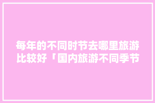 每年的不同时节去哪里旅游比较好「国内旅游不同季节攻略图」 每年的不同时节去哪里旅游比较好「国内旅游不同季节攻略图」 家庭生活
