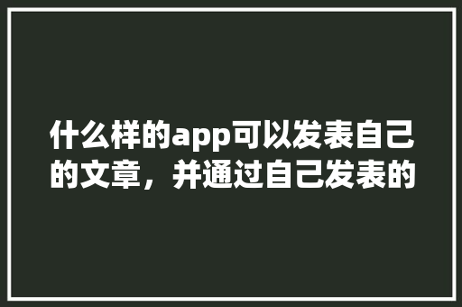 什么样的app可以发表自己的文章，并通过自己发表的文章赚钱「国内旅游攻略转载软件有哪些」 什么样的app可以发表自己的文章，并通过自己发表的文章赚钱「国内旅游攻略转载软件有哪些」 健康知识