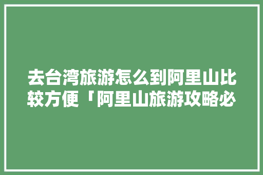去台湾旅游怎么到阿里山比较方便「阿里山旅游攻略必玩的景点」
