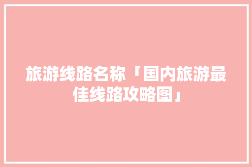 旅游线路名称「国内旅游最佳线路攻略图」 旅游线路名称「国内旅游最佳线路攻略图」 美食食谱