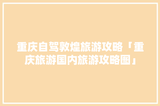 重庆自驾敦煌旅游攻略「重庆旅游国内旅游攻略图」 重庆自驾敦煌旅游攻略「重庆旅游国内旅游攻略图」 旅游指南