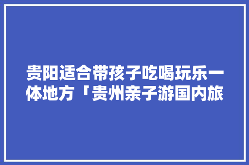 贵阳适合带孩子吃喝玩乐一体地方「贵州亲子游国内旅游攻略大全」