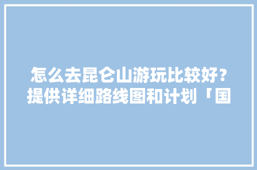 怎么去昆仑山游玩比较好？提供详细路线图和计划「国内旅游地图精简版」