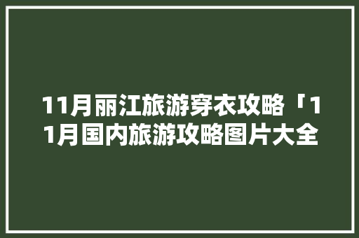 11月丽江旅游穿衣攻略「11月国内旅游攻略图片大全」