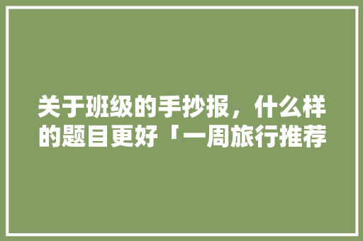 关于班级的手抄报，什么样的题目更好「一周旅行推荐」 关于班级的手抄报，什么样的题目更好「一周旅行推荐」 旅游指南
