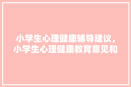 小学生心理健康辅导建议，小学生心理健康教育意见和建议。 小学生心理健康辅导建议，小学生心理健康教育意见和建议。 健康知识