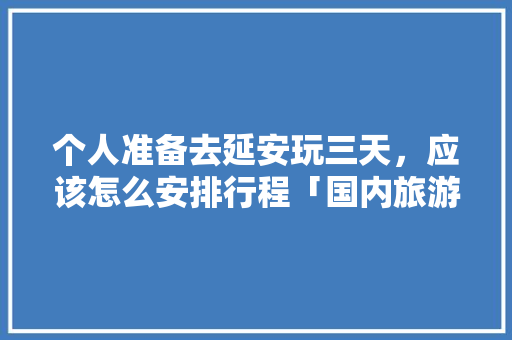 个人准备去延安玩三天，应该怎么安排行程「国内旅游3天攻略图片大全」 个人准备去延安玩三天，应该怎么安排行程「国内旅游3天攻略图片大全」 健康知识