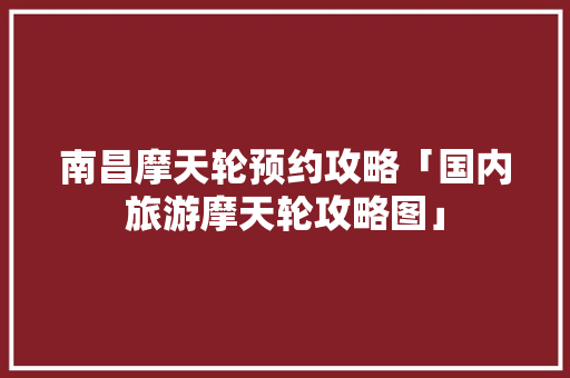 南昌摩天轮预约攻略「国内旅游摩天轮攻略图」