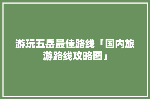 游玩五岳最佳路线「国内旅游路线攻略图」 家庭生活 游玩五岳最佳路线「国内旅游路线攻略图」 游玩五岳最佳路线「国内旅游路线攻略图」 家庭生活