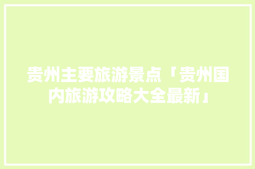 贵州主要旅游景点「贵州国内旅游攻略大全最新」 贵州主要旅游景点「贵州国内旅游攻略大全最新」 旅游指南