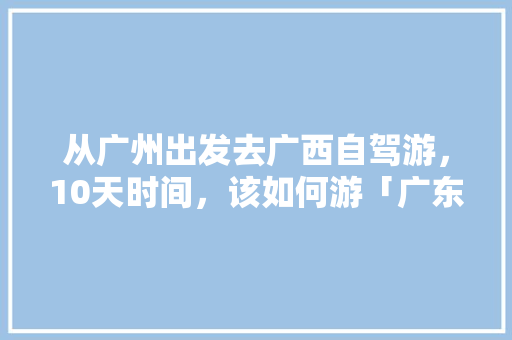 从广州出发去广西自驾游，10天时间，该如何游「广东出发国内旅游攻略路线」 从广州出发去广西自驾游，10天时间，该如何游「广东出发国内旅游攻略路线」 生活技巧
