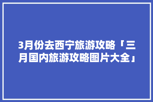 3月份去西宁旅游攻略「三月国内旅游攻略图片大全」