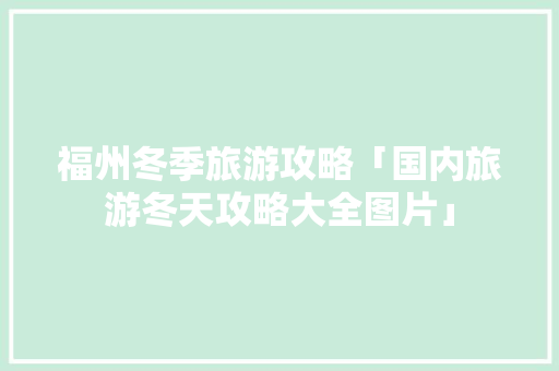 福州冬季旅游攻略「国内旅游冬天攻略大全图片」