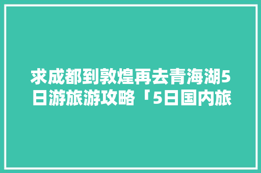 求成都到敦煌再去青海湖5日游旅游攻略「5日国内旅游攻略大全」 求成都到敦煌再去青海湖5日游旅游攻略「5日国内旅游攻略大全」 生活技巧