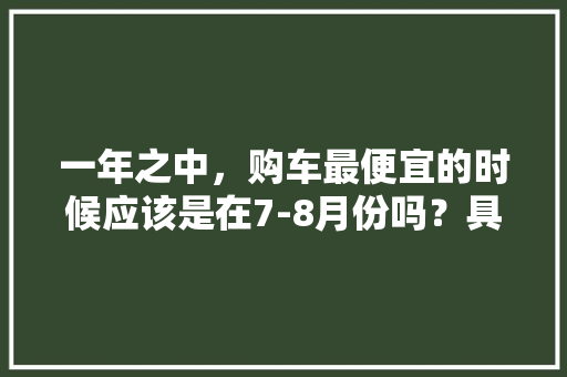 一年之中，购车最便宜的时候应该是在7-8月份吗？具体如何「国内旅游7月份攻略必去的地方」 一年之中，购车最便宜的时候应该是在7-8月份吗？具体如何「国内旅游7月份攻略必去的地方」 生活技巧