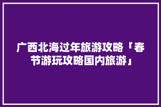 广西北海过年旅游攻略「春节游玩攻略国内旅游」 广西北海过年旅游攻略「春节游玩攻略国内旅游」 旅游指南