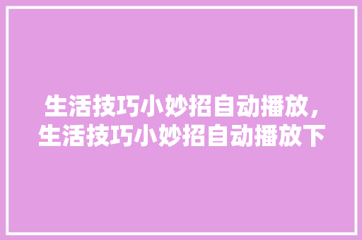 生活技巧小妙招自动播放，生活技巧小妙招自动播放下载。